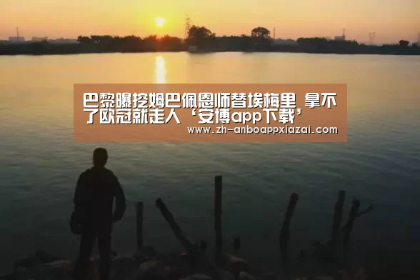 巴黎曝挖姆巴佩恩师替埃梅里 拿不了欧冠就走人‘安博app下载’(图2) 安博app下载