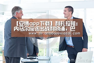 【安博app下载】利扎拉祖:内马尔应该出战利物浦,巴黎买他就是为了欧冠(图1) 安博app下载