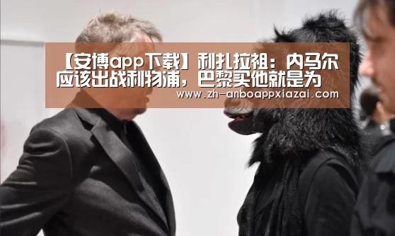 【安博app下载】利扎拉祖:内马尔应该出战利物浦,巴黎买他就是为了欧冠(图3) 安博app下载